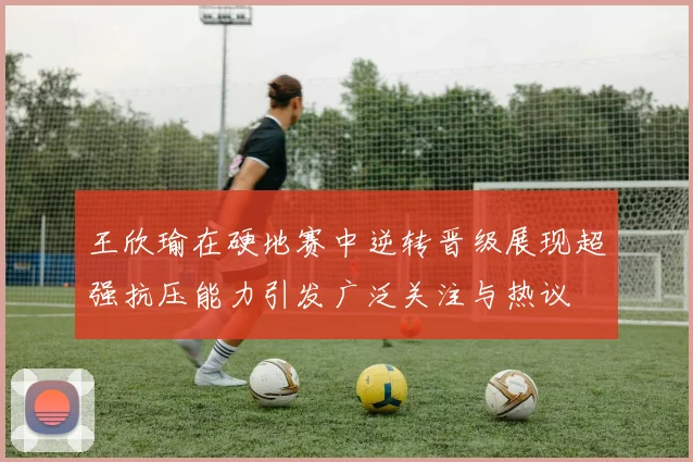 王欣瑜在硬地赛中逆转晋级展现超强抗压能力引发广泛关注与热议