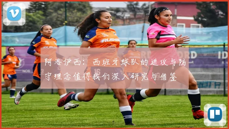 阿洛伊西：西班牙球队的进攻与防守理念值得我们深入研究与借鉴