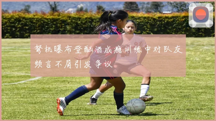 弩机曝布登酗酒成瘾训练中对队友频言不屑引发争议