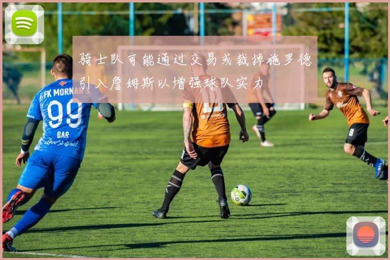 骑士队可能通过交易或裁掉施罗德引入詹姆斯以增强球队实力