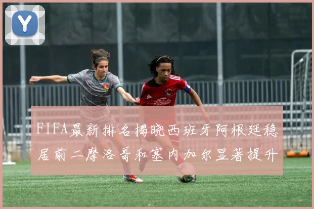 FIFA最新排名揭晓西班牙阿根廷稳居前二摩洛哥和塞内加尔显著提升