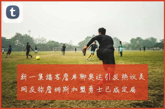 新一集播客詹库聊奥运引发热议美网友称詹姆斯加盟勇士已成定局