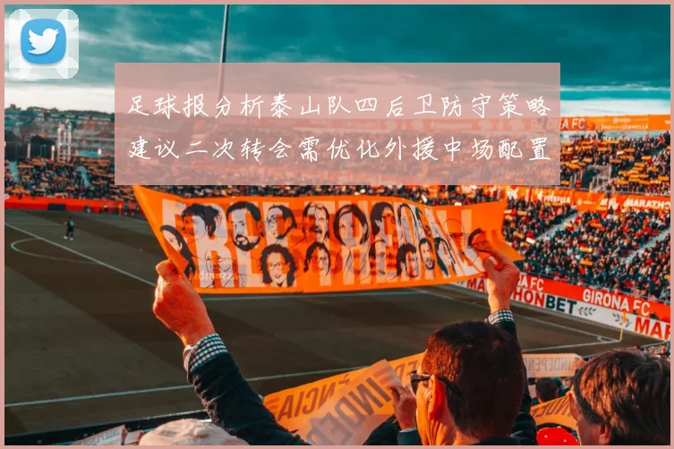 足球报分析泰山队四后卫防守策略建议二次转会需优化外援中场配置