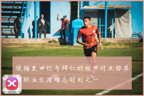 埃梅里回忆与拜仁的经典对决称其为职业生涯难忘时刻之一