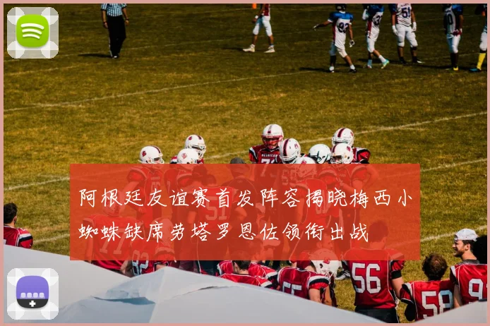 阿根廷友谊赛首发阵容揭晓梅西小蜘蛛缺席劳塔罗恩佐领衔出战