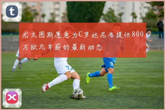尤文图斯愿意为C罗达尼洛提供800万欧元年薪的最新动态