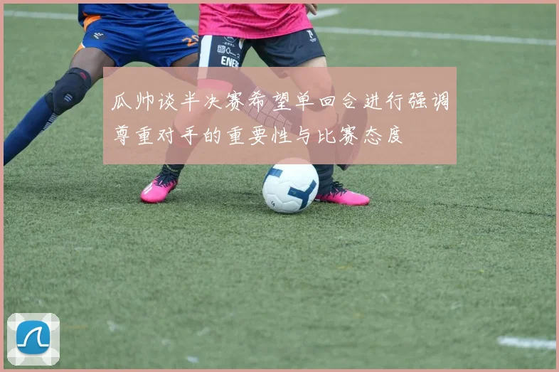 瓜帅谈半决赛希望单回合进行强调尊重对手的重要性与比赛态度
