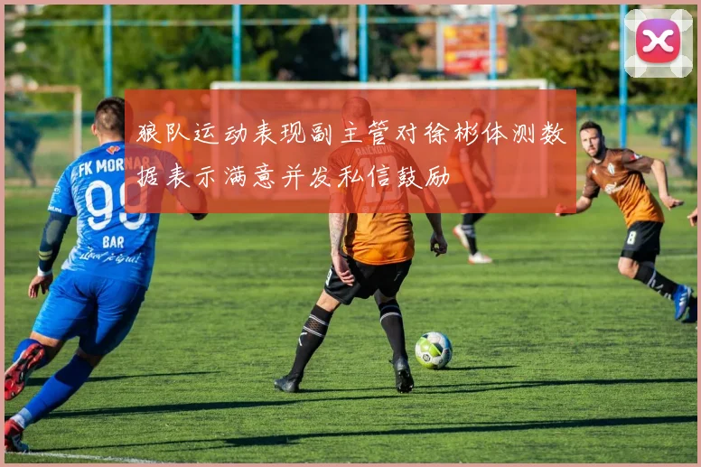 狼队运动表现副主管对徐彬体测数据表示满意并发私信鼓励