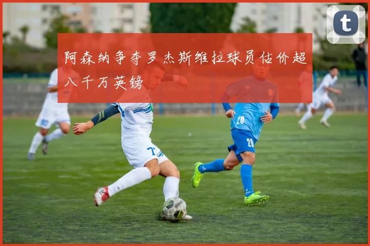 阿森纳争夺罗杰斯维拉球员估价超八千万英镑