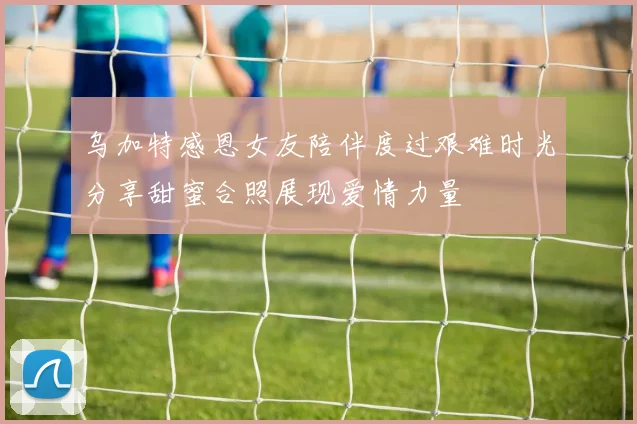乌加特感恩女友陪伴度过艰难时光分享甜蜜合照展现爱情力量