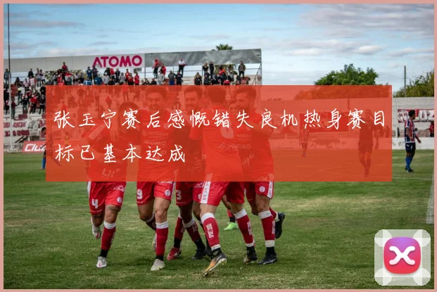 张玉宁赛后感慨错失良机热身赛目标已基本达成