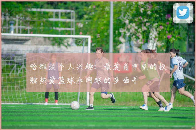 哈维谈个人兴趣：最爱肖申克的救赎热爱篮球和网球的多面手