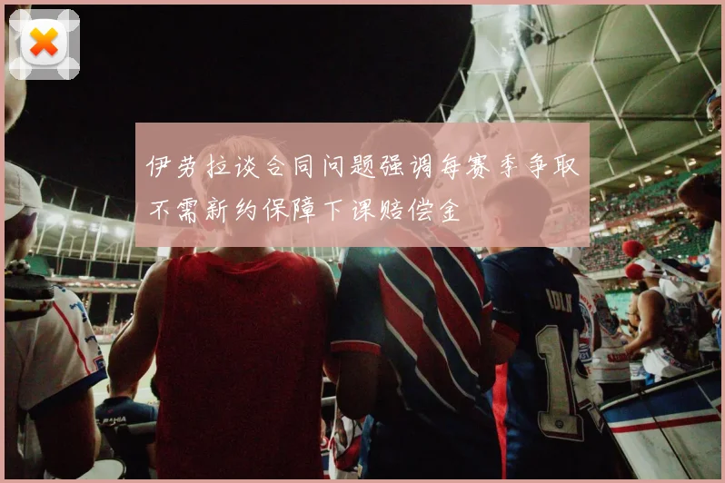 伊劳拉谈合同问题强调每赛季争取不需新约保障下课赔偿金