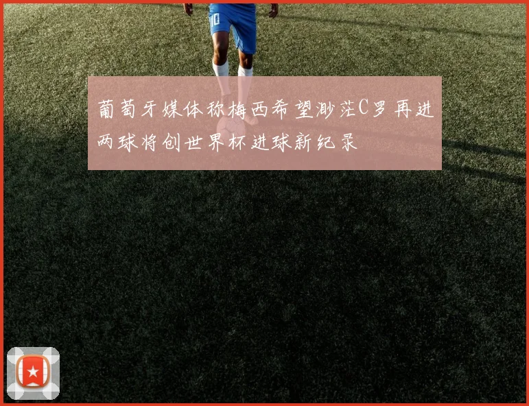 葡萄牙媒体称梅西希望渺茫C罗再进两球将创世界杯进球新纪录