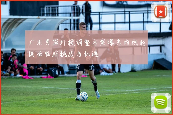 广东男篮外援调整方案曝光内线轮换面临新挑战与机遇