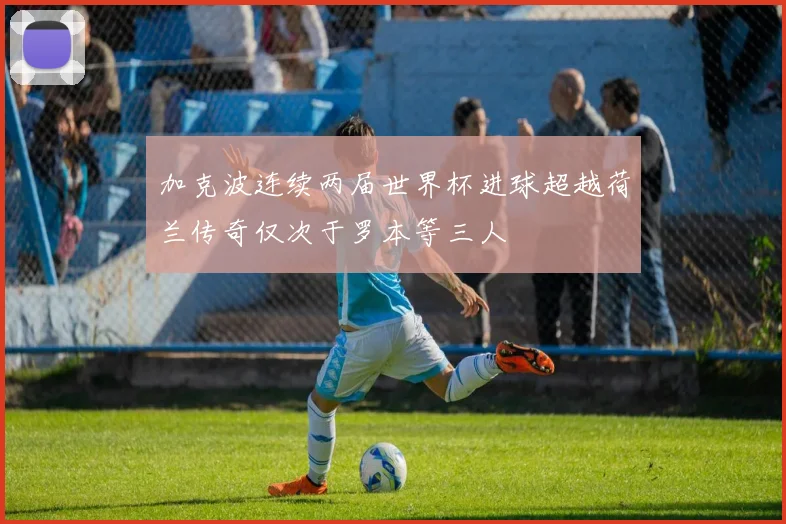 加克波连续两届世界杯进球超越荷兰传奇仅次于罗本等三人