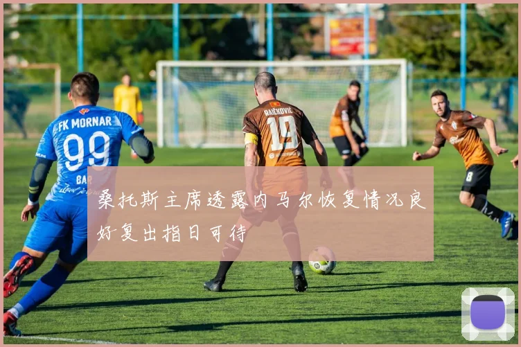 桑托斯主席透露内马尔恢复情况良好复出指日可待