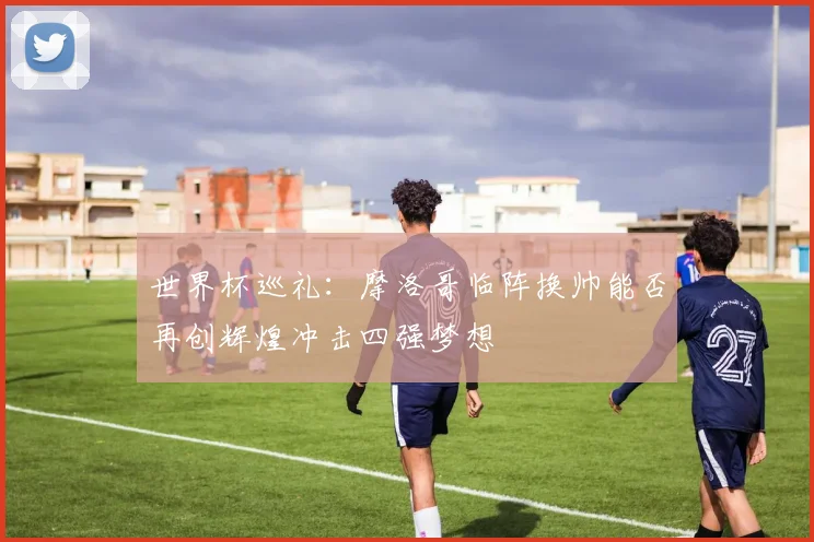 世界杯巡礼：摩洛哥临阵换帅能否再创辉煌冲击四强梦想