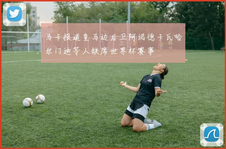 马卡报道皇马边后卫阿诺德卡瓦哈尔门迪等人缺席世界杯赛事