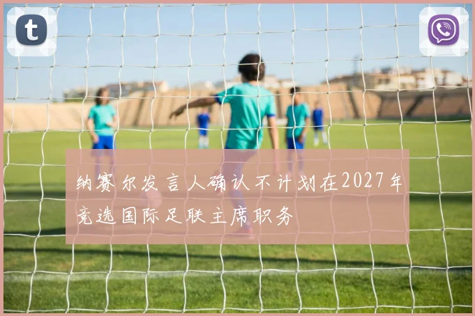 纳赛尔发言人确认不计划在2027年竞选国际足联主席职务