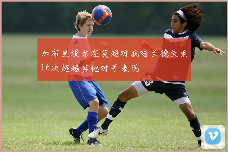 加布里埃尔在英超对抗哈兰德失利16次超越其他对手表现