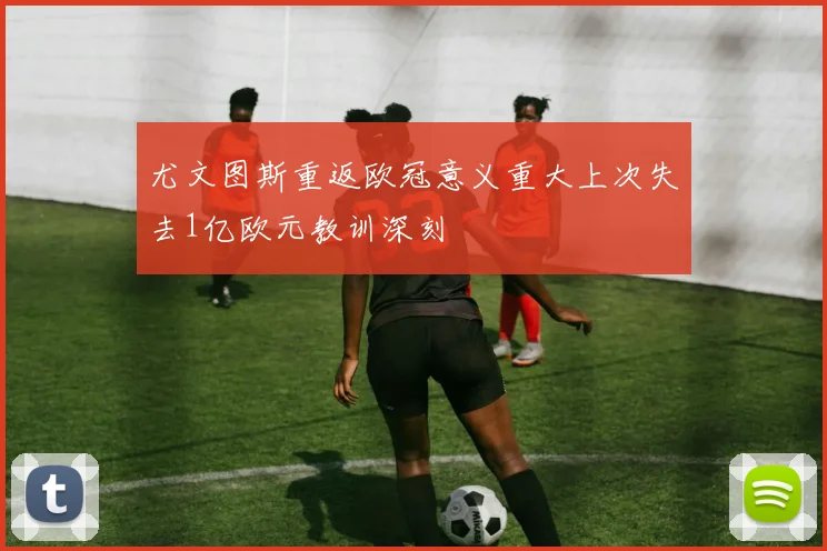 尤文图斯重返欧冠意义重大上次失去1亿欧元教训深刻