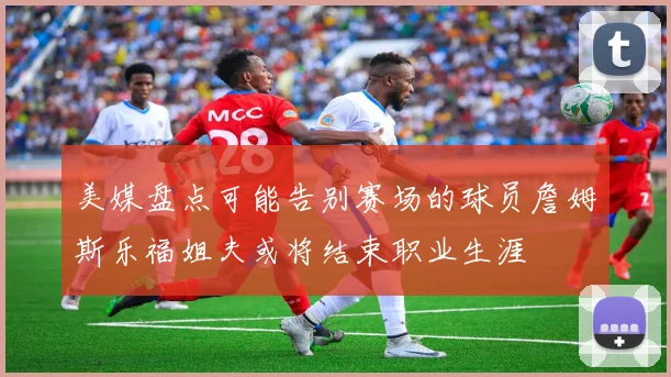 美媒盘点可能告别赛场的球员詹姆斯乐福姐夫或将结束职业生涯