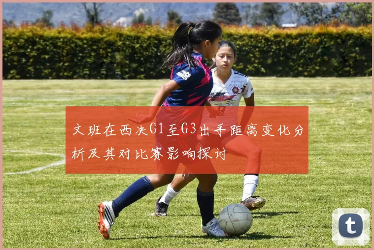 文班在西决G1至G3出手距离变化分析及其对比赛影响探讨