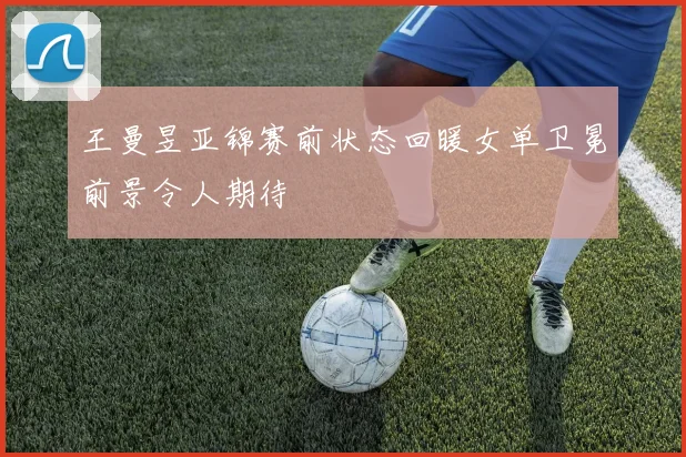王曼昱亚锦赛前状态回暖女单卫冕前景令人期待