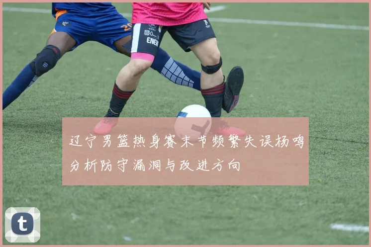 辽宁男篮热身赛末节频繁失误杨鸣分析防守漏洞与改进方向