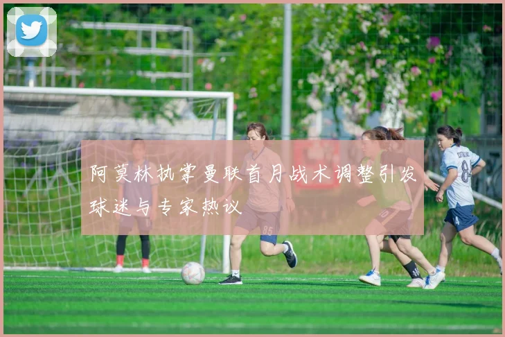 阿莫林执掌曼联首月战术调整引发球迷与专家热议